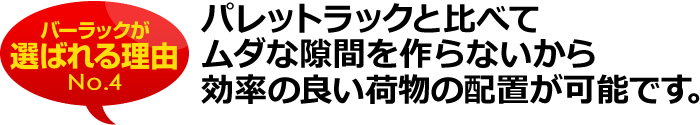 パレットラックと比べてムダな隙間を作らないから効率の良い荷物の配置が可能です。