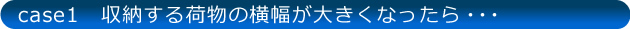 case1 収納する荷物の横幅が大きくなったら…