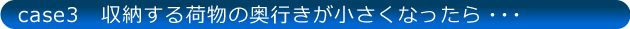 case3 収納する荷物の奥行が小さくなったら…