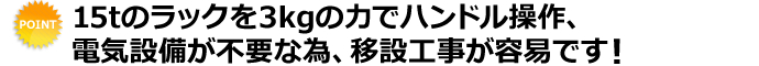 15tのラックを3kgの力でハンドル操作、電気設備が不要な為、移設工事が容易です！