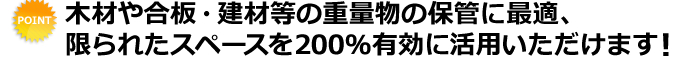 木材や合板・建材等の重量物の保管に最適、限られたスペースを200％有効に活用いただけます！