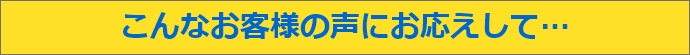 こんなお客様の声にお答えして…