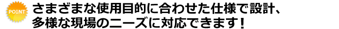 さまざまな使用目的に合わせた仕様で設計、多用な現場のニーズに対応できます！