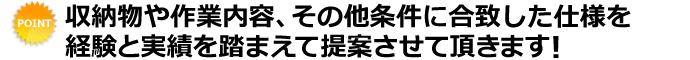 収納物や作業内容、その他条件に合致した仕様を経験と実績を踏まえて提案させて頂きます！